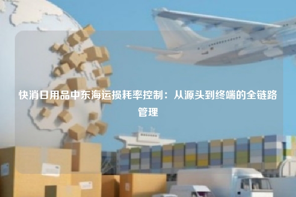 快消日用品中东海运损耗率控制：从源头到终端的全链路管理