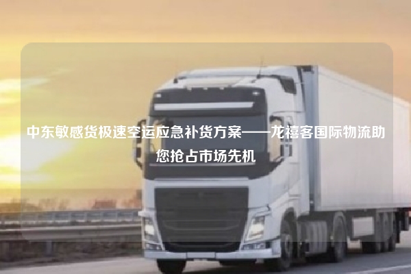 中东敏感货极速空运应急补货方案——龙禧客国际物流助您抢占市场先机