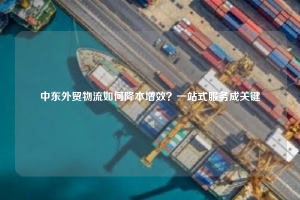 中东外贸物流如何降本增效？一站式服务成关键