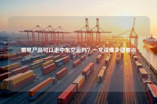 带电产品可以走中东空运吗？一文读懂关键要点