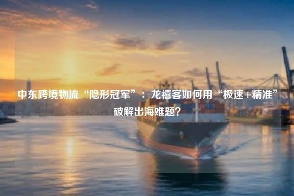中东跨境物流“隐形冠军”:龙禧客如何用“极速+精准”破解出海难题?