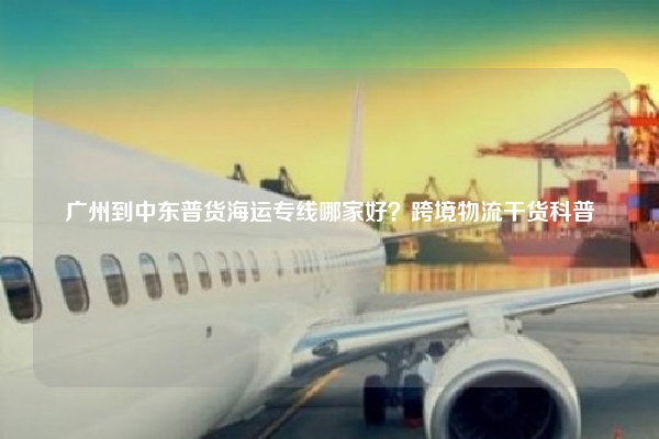 广州到中东普货海运专线哪家好？跨境物流干货科普