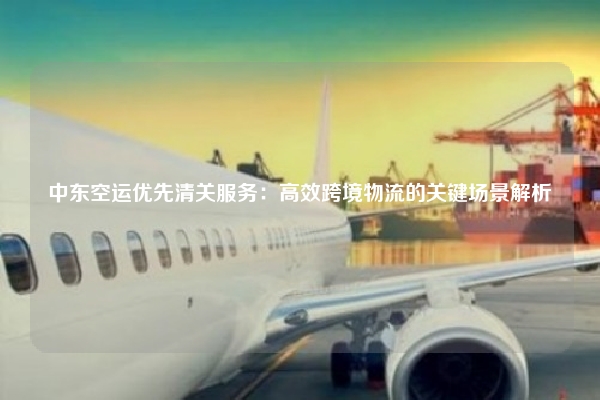 中东空运优先清关服务：高效跨境物流的关键场景解析