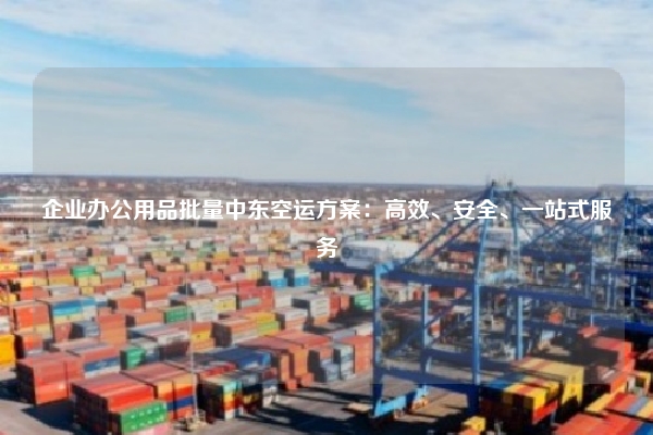 企业办公用品批量中东空运方案：高效、安全、一站式服务