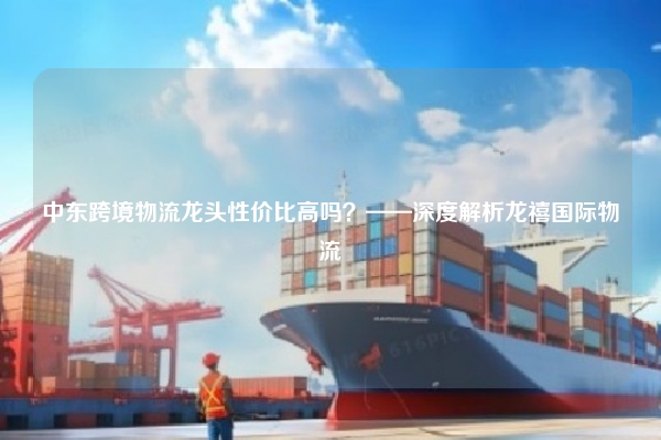 中东跨境物流龙头性价比高吗？——深度解析龙禧国际物流