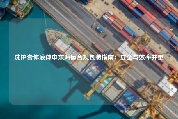 洗护膏体液体中东海运合规包装指南：安全与效率并重