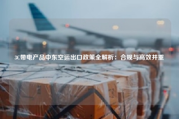 3C带电产品中东空运出口政策全解析：合规与高效并重