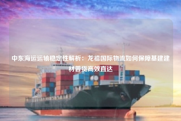 中东海运运输稳定性解析：龙禧国际物流如何保障基建建材普货高效直达