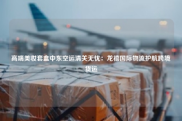 高端美妆套盒中东空运清关无忧：龙禧国际物流护航跨境货运