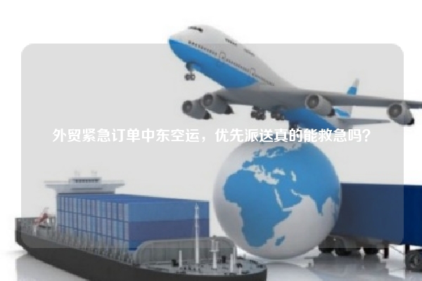 外贸紧急订单中东空运，优先派送真的能救急吗？