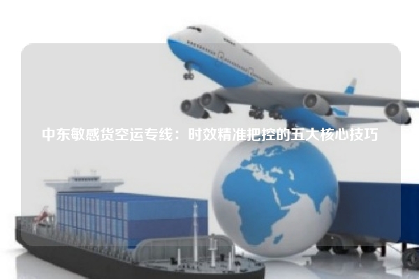 中东敏感货空运专线：时效精准把控的五大核心技巧