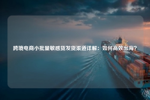 跨境电商小批量敏感货发货渠道详解：如何高效出海？