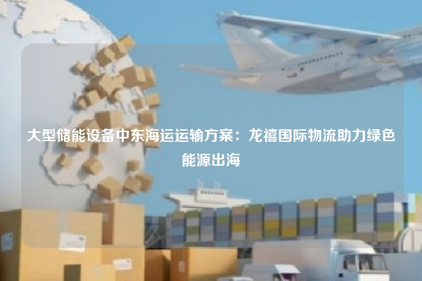 大型储能设备中东海运运输方案：龙禧国际物流助力绿色能源出海