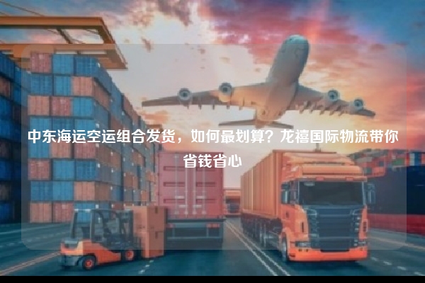 中东海运空运组合发货，如何最划算？龙禧国际物流带你省钱省心