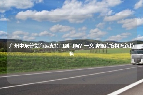 广州中东普货海运支持门到门吗？一文读懂跨境物流新趋势