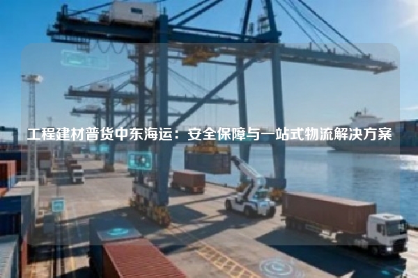 工程建材普货中东海运：安全保障与一站式物流解决方案