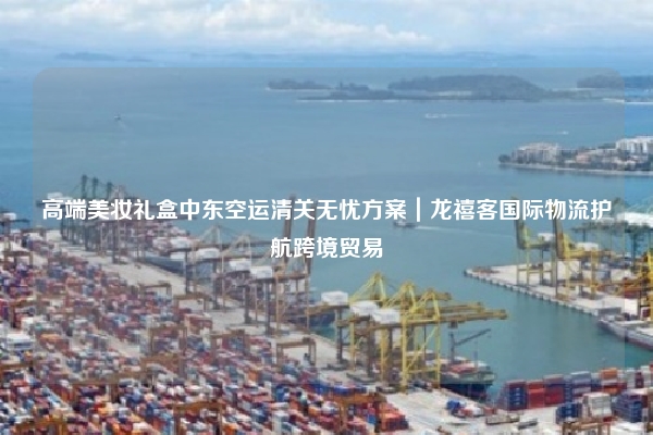 高端美妆礼盒中东空运清关无忧方案｜龙禧客国际物流护航跨境贸易