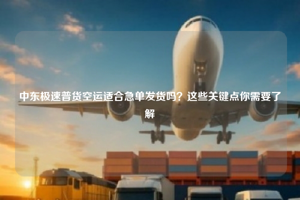 中东极速普货空运适合急单发货吗?这些关键点你需要了解